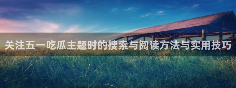 51吃瓜在线导航：关注五一吃瓜主题时的搜索与阅读方法与实用技巧